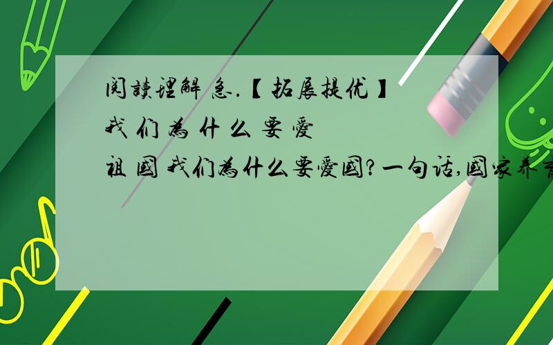 阅读理解 急.【拓展提优】 我 们 为 什 么 要 爱 祖 国 我们为什么要爱国?一句话,国家养育了你.这好比问我们为什