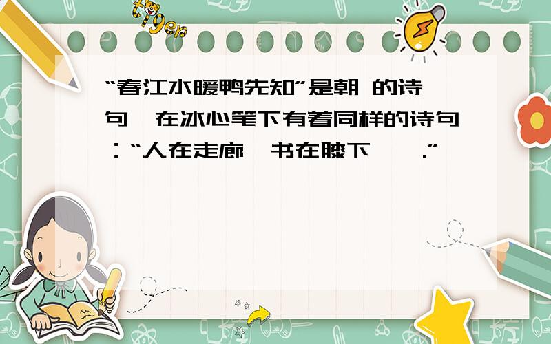 “春江水暖鸭先知”是朝 的诗句,在冰心笔下有着同样的诗句：“人在走廊,书在膝下,,.”