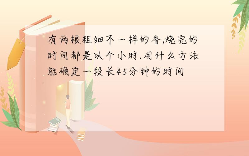 有两根粗细不一样的香,烧完的时间都是以个小时.用什么方法能确定一段长45分钟的时间