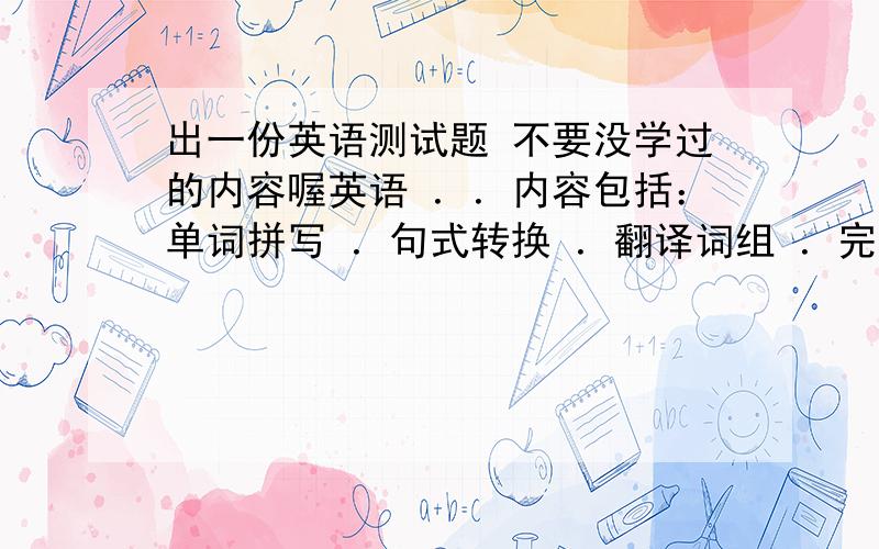 出一份英语测试题 不要没学过的内容喔英语 ．．内容包括：单词拼写 ．句式转换 ．翻译词组 ．完成句子． 单项选择 ．写作