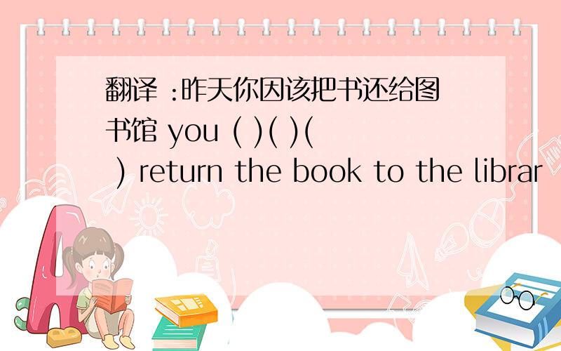 翻译 :昨天你因该把书还给图书馆 you ( )( )( ) return the book to the librar