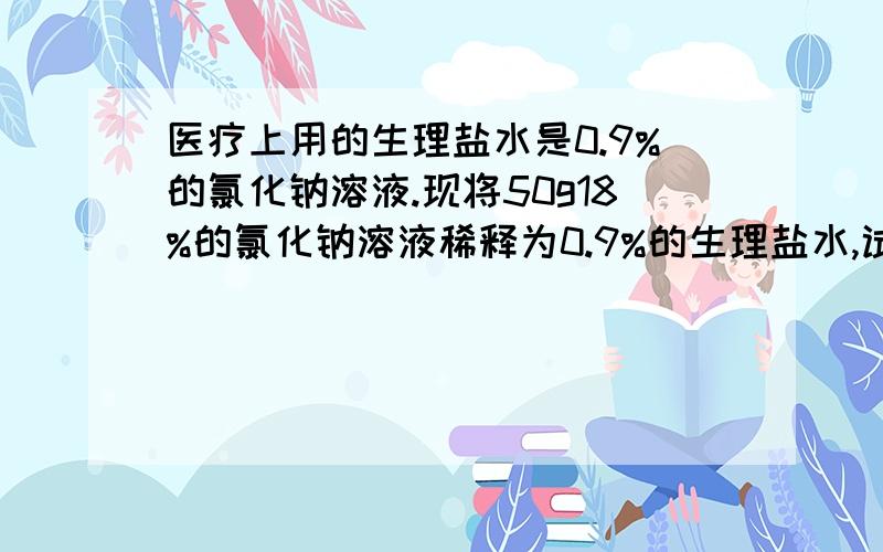 医疗上用的生理盐水是0.9%的氯化钠溶液.现将50g18%的氯化钠溶液稀释为0.9%的生理盐水,试计算需要加入蒸馏水的质