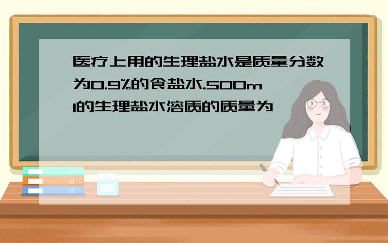 医疗上用的生理盐水是质量分数为0.9%的食盐水.500ml的生理盐水溶质的质量为