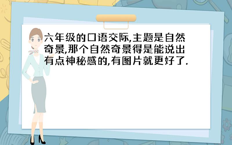 六年级的口语交际,主题是自然奇景,那个自然奇景得是能说出有点神秘感的,有图片就更好了.