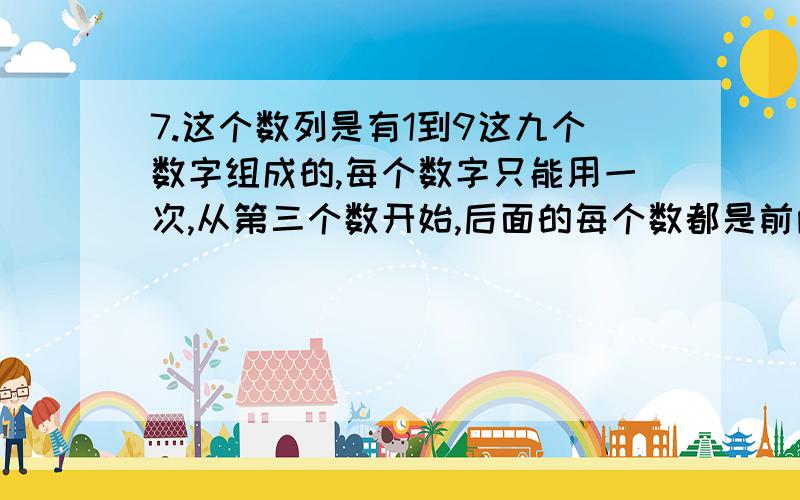 7.这个数列是有1到9这九个数字组成的,每个数字只能用一次,从第三个数开始,后面的每个数都是前两个数的和（可不用写过程）