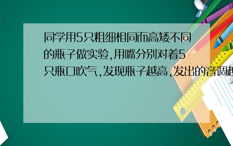 同学用5只粗细相同而高矮不同的瓶子做实验,用嘴分别对着5只瓶口吹气,发现瓶子越高,发出的音调越低