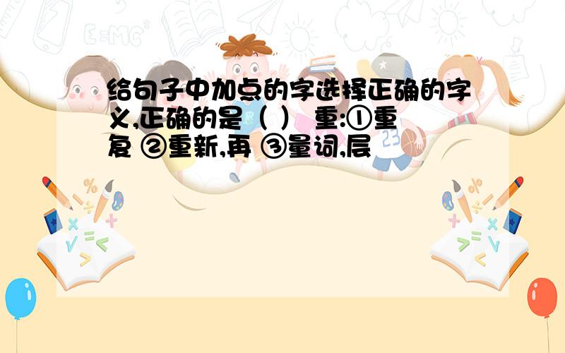 给句子中加点的字选择正确的字义,正确的是（ ） 重:①重复 ②重新,再 ③量词,层