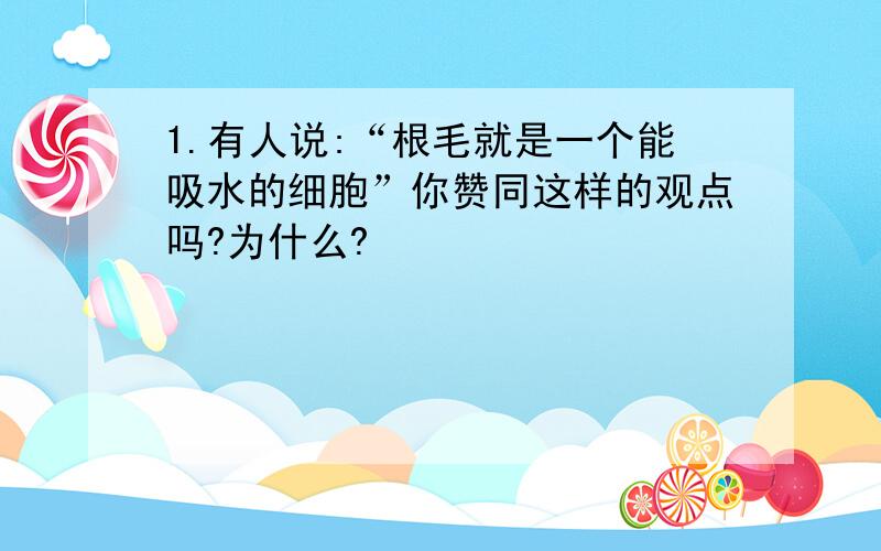 1.有人说:“根毛就是一个能吸水的细胞”你赞同这样的观点吗?为什么?