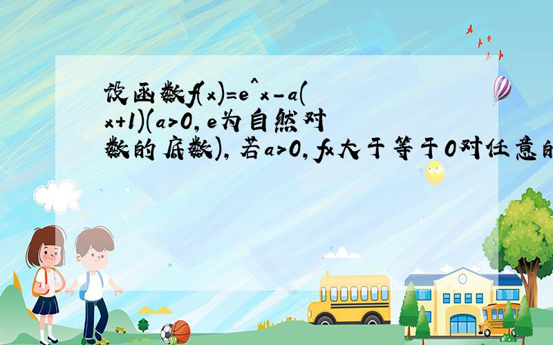 设函数f(x)=e^x-a(x+1)(a>0,e为自然对数的底数),若a>0,fx大于等于0对任意的x属于R恒成立.求实