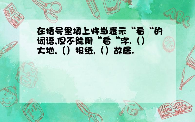 在括号里填上忤当表示“看“的词语,但不能用“看“字.（）大地,（）报纸,（）故居.