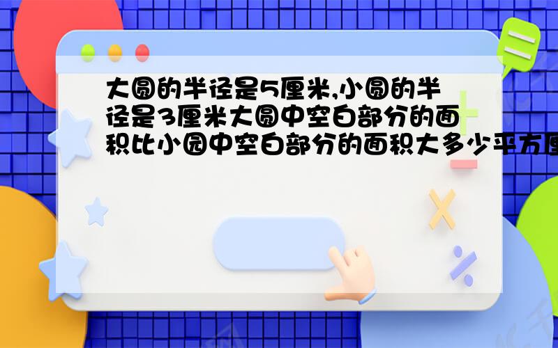 大圆的半径是5厘米,小圆的半径是3厘米大圆中空白部分的面积比小园中空白部分的面积大多少平方厘米