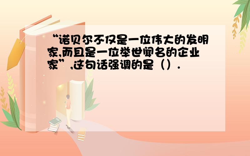 “诺贝尔不仅是一位伟大的发明家,而且是一位举世闻名的企业家”,这句话强调的是（）.