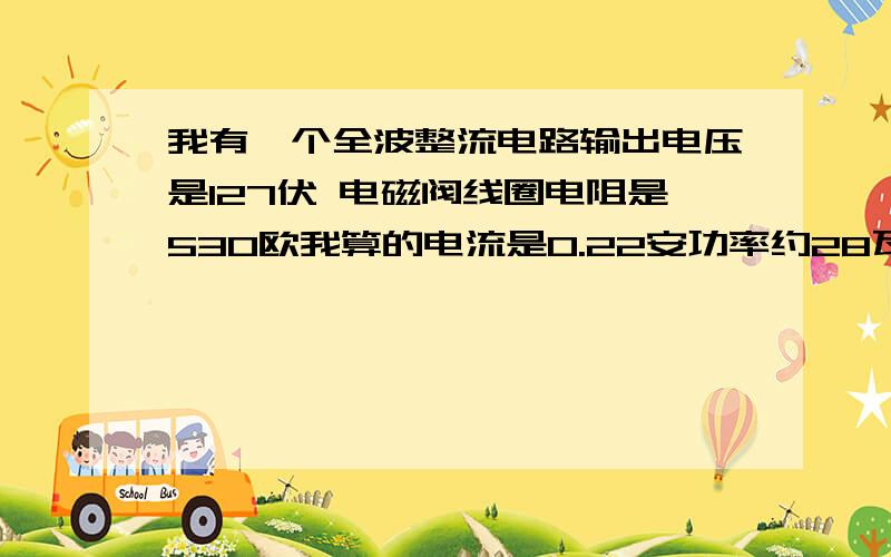 我有一个全波整流电路输出电压是127伏 电磁阀线圈电阻是530欧我算的电流是0.22安功率约28瓦