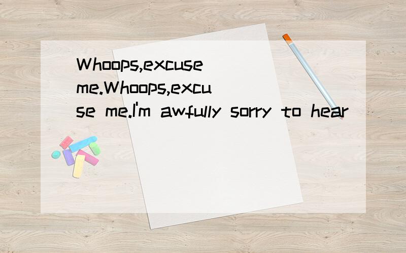 Whoops,excuse me.Whoops,excuse me.I'm awfully sorry to hear