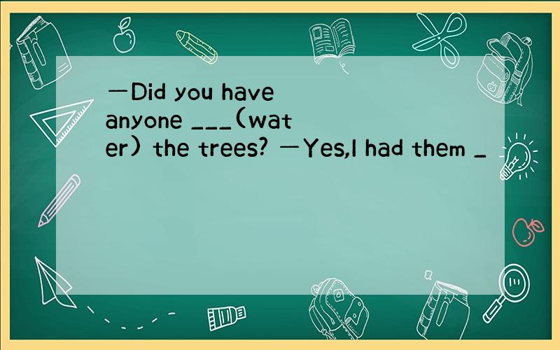 —Did you have anyone ___(water) the trees? —Yes,I had them _