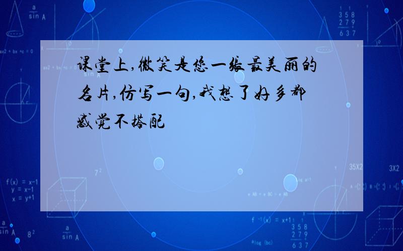 课堂上,微笑是您一张最美丽的名片,仿写一句,我想了好多都感觉不搭配