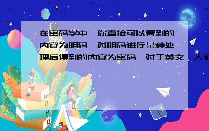 在密码学中,你直接可以看到的内容为明码,对明码进行某种处理后得到的内容为密码,对于英文,人们将26个字母按顺序分别对应整