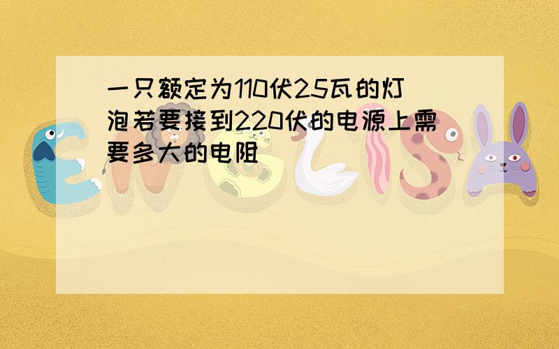 一只额定为110伏25瓦的灯泡若要接到220伏的电源上需要多大的电阻