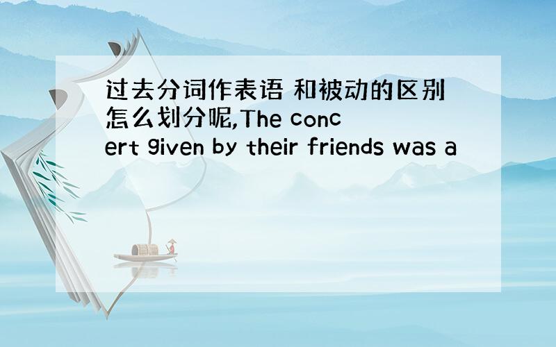 过去分词作表语 和被动的区别怎么划分呢,The concert given by their friends was a