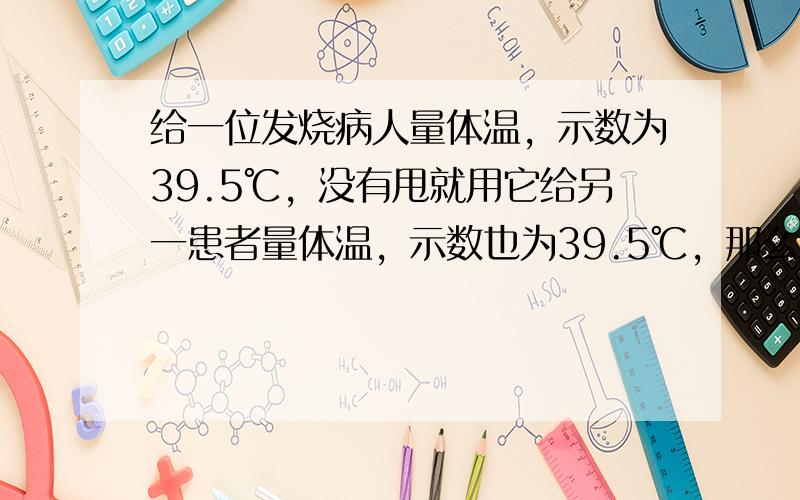 给一位发烧病人量体温，示数为39.5℃，没有甩就用它给另一患者量体温，示数也为39.5℃，那么这位患者的体温（　　）