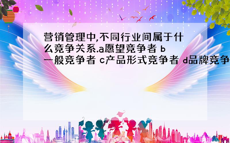 营销管理中,不同行业间属于什么竞争关系.a愿望竞争者 b一般竞争者 c产品形式竞争者 d品牌竞争