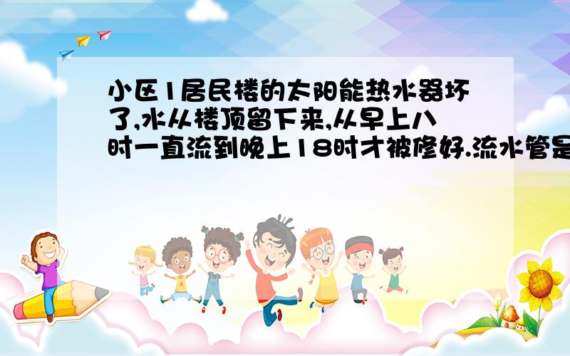 小区1居民楼的太阳能热水器坏了,水从楼顶留下来,从早上八时一直流到晚上18时才被修好.流水管是圆柱形管