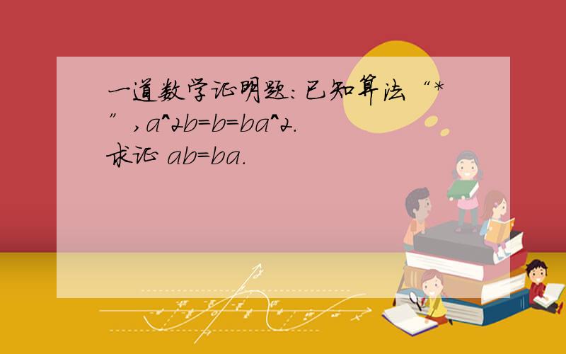 一道数学证明题：已知算法“*”,a^2b=b=ba^2.求证 ab=ba.