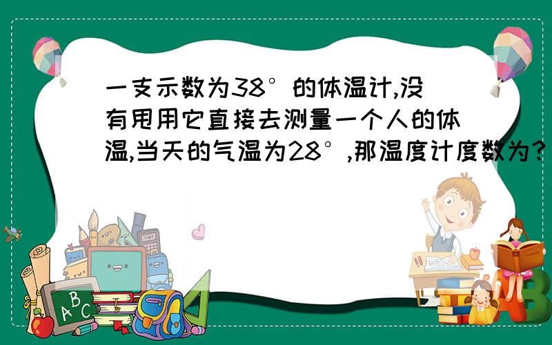 一支示数为38°的体温计,没有甩用它直接去测量一个人的体温,当天的气温为28°,那温度计度数为?