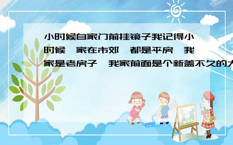 小时候自家门前挂镜子我记得小时候,家在市郊,都是平房,我家是老房子,我家前面是个新盖不久的大瓦房,比我家高不少,有段时间