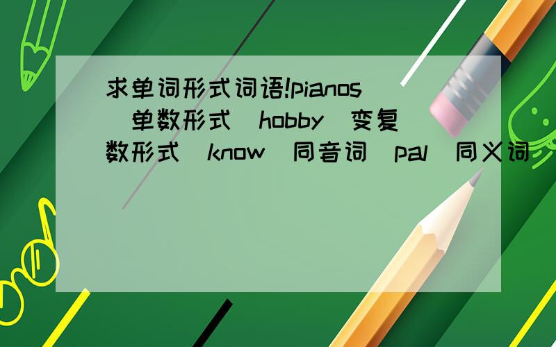 求单词形式词语!pianos（单数形式）hobby（变复数形式）know（同音词）pal（同义词）