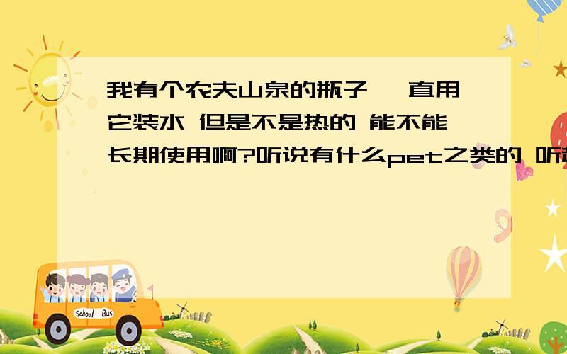 我有个农夫山泉的瓶子 一直用它装水 但是不是热的 能不能长期使用啊?听说有什么pet之类的 听起来挺吓人的 求教高手 能