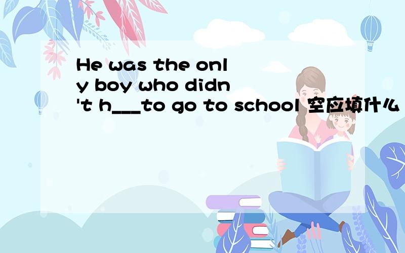 He was the only boy who didn't h___to go to school 空应填什么