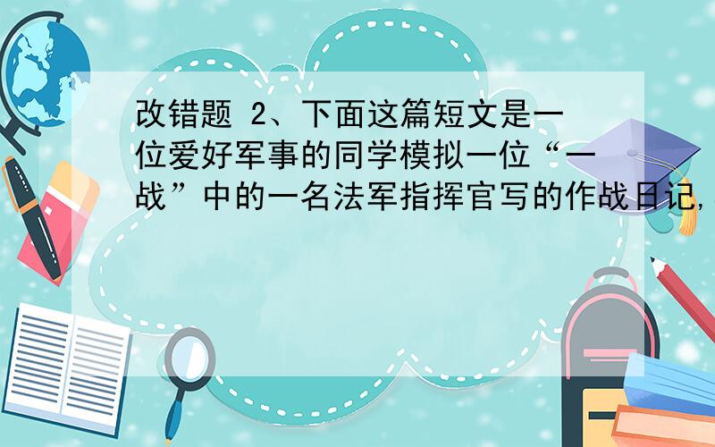 改错题 2、下面这篇短文是一位爱好军事的同学模拟一位“一战”中的一名法军指挥官写的作战日记,其中有六处违背了基本史实,请