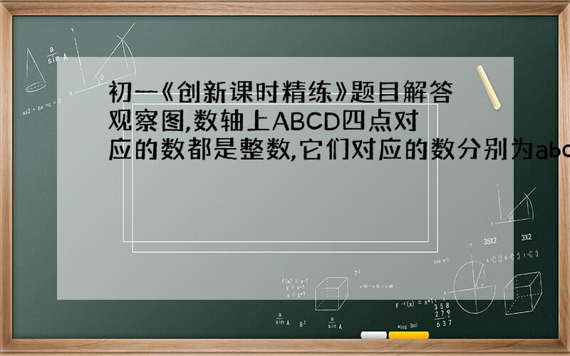 初一《创新课时精练》题目解答观察图,数轴上ABCD四点对应的数都是整数,它们对应的数分别为abcd,且c-2a=7