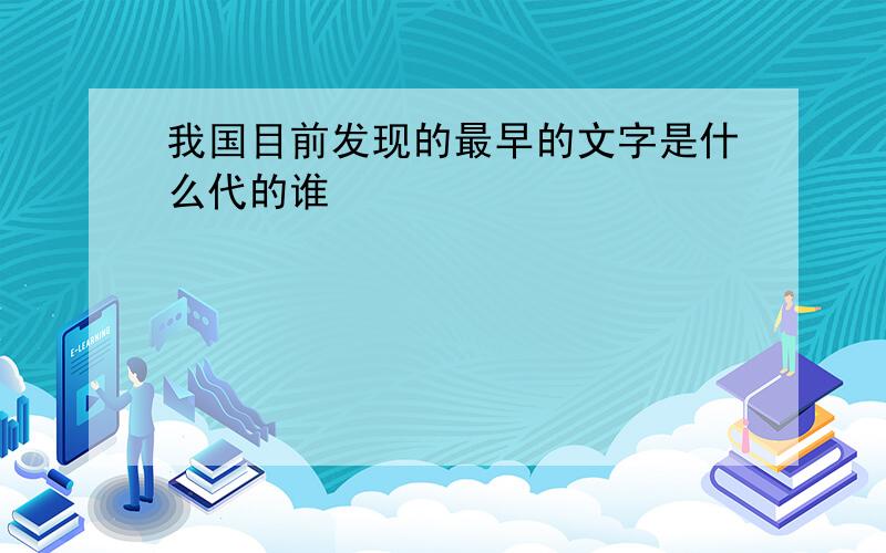 我国目前发现的最早的文字是什么代的谁