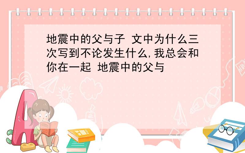 地震中的父与子 文中为什么三次写到不论发生什么,我总会和你在一起 地震中的父与