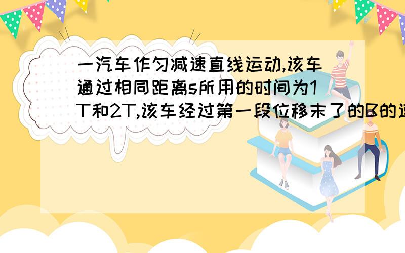 一汽车作匀减速直线运动,该车通过相同距离s所用的时间为1T和2T,该车经过第一段位移末了的B的速度是?