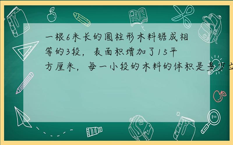 一根6米长的圆柱形木料锯成相等的3段，表面积增加了15平方厘米，每一小段的木料的体积是多少立方厘米？