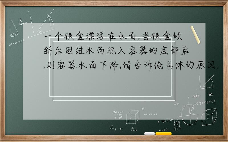 一个铁盒漂浮在水面,当铁盒倾斜后因进水而沉入容器的底部后,则容器水面下降,请告诉俺具体的原因,