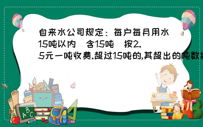 自来水公司规定：每户每月用水15吨以内（含15吨）按2.5元一吨收费.超过15吨的,其超出的吨数按5元一吨收费,明明家交