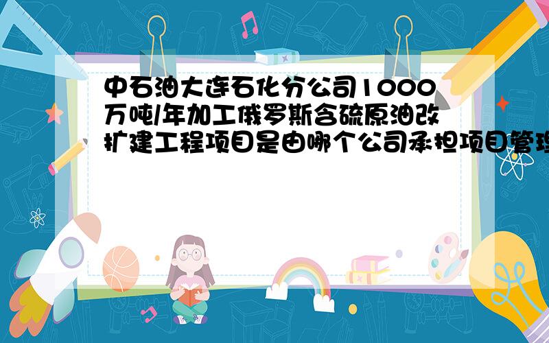 中石油大连石化分公司1000万吨/年加工俄罗斯含硫原油改扩建工程项目是由哪个公司承担项目管理的?