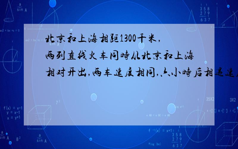 北京和上海相距1300千米,两列直线火车同时从北京和上海相对开出,两车速度相同,六小时后相遇速度是多