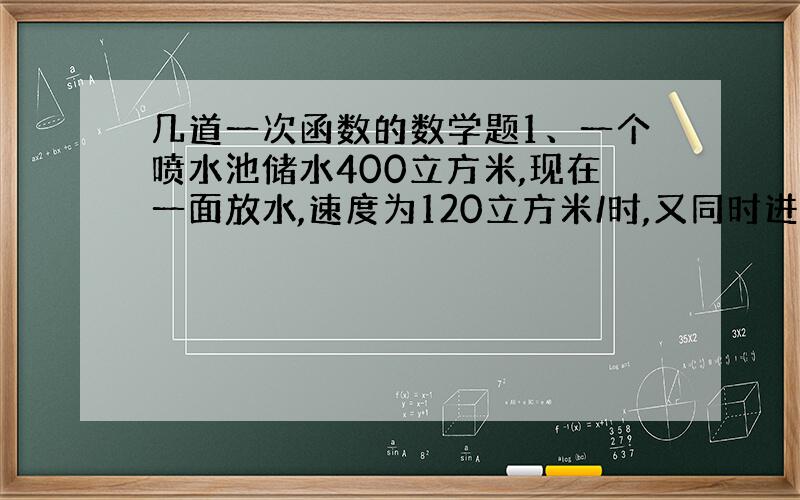 几道一次函数的数学题1、一个喷水池储水400立方米,现在一面放水,速度为120立方米/时,又同时进水,流入水池的速度为5