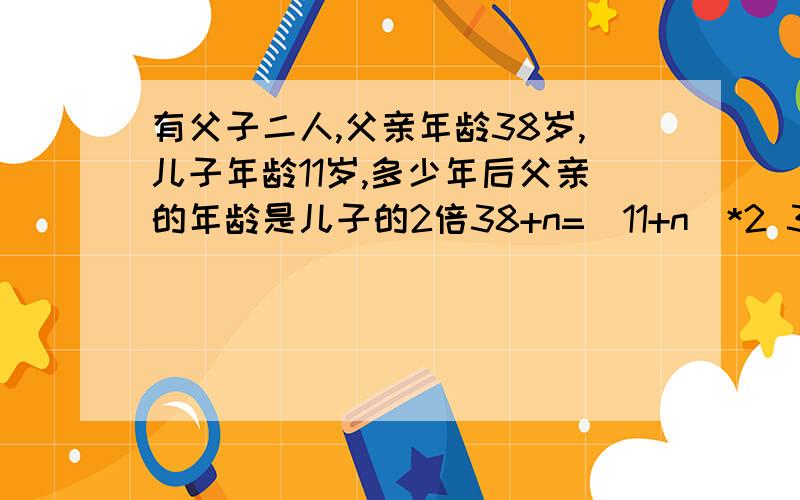 有父子二人,父亲年龄38岁,儿子年龄11岁,多少年后父亲的年龄是儿子的2倍38+n=(11+n)*2 38-22=n n