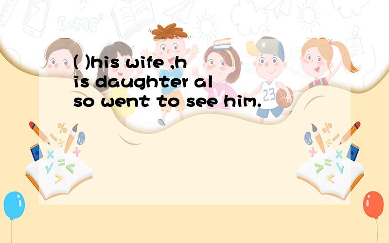 ( )his wife ,his daughter also went to see him.