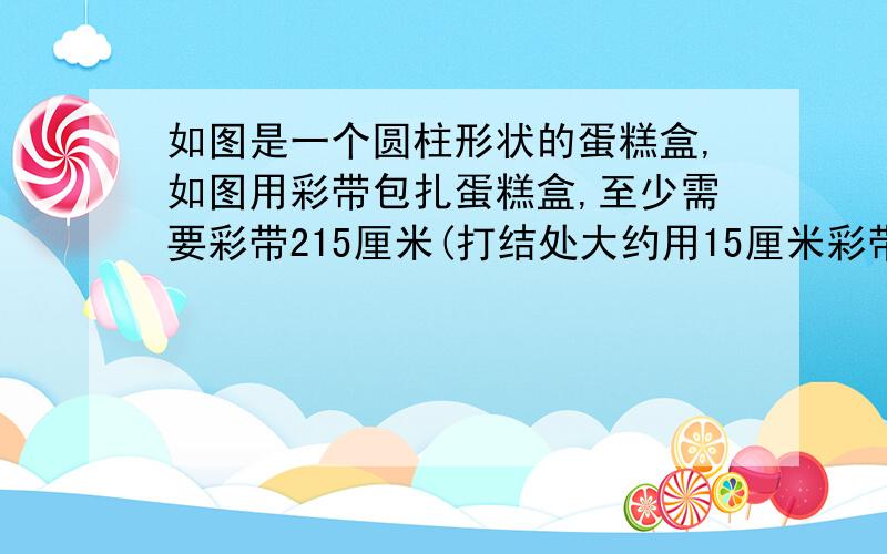 如图是一个圆柱形状的蛋糕盒,如图用彩带包扎蛋糕盒,至少需要彩带215厘米(打结处大约用15厘米彩带).已知蛋糕盒盒底半径