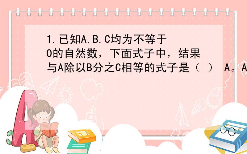 1.已知A.B.C均为不等于0的自然数，下面式子中，结果与A除以B分之C相等的式子是（ ） A。A除以C除以B B.A乘