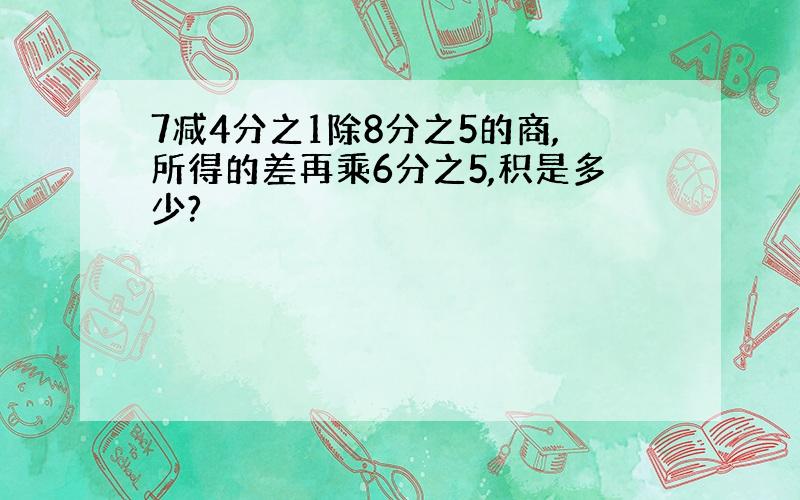 7减4分之1除8分之5的商,所得的差再乘6分之5,积是多少?