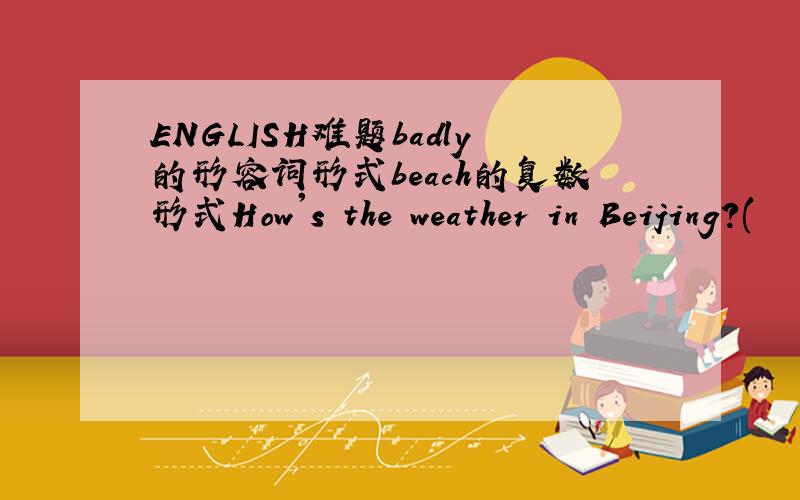 ENGLISH难题badly的形容词形式beach的复数形式How's the weather in Beijing?(