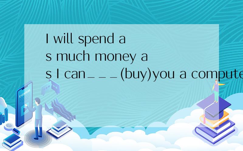 I will spend as much money as I can___(buy)you a computer.bu